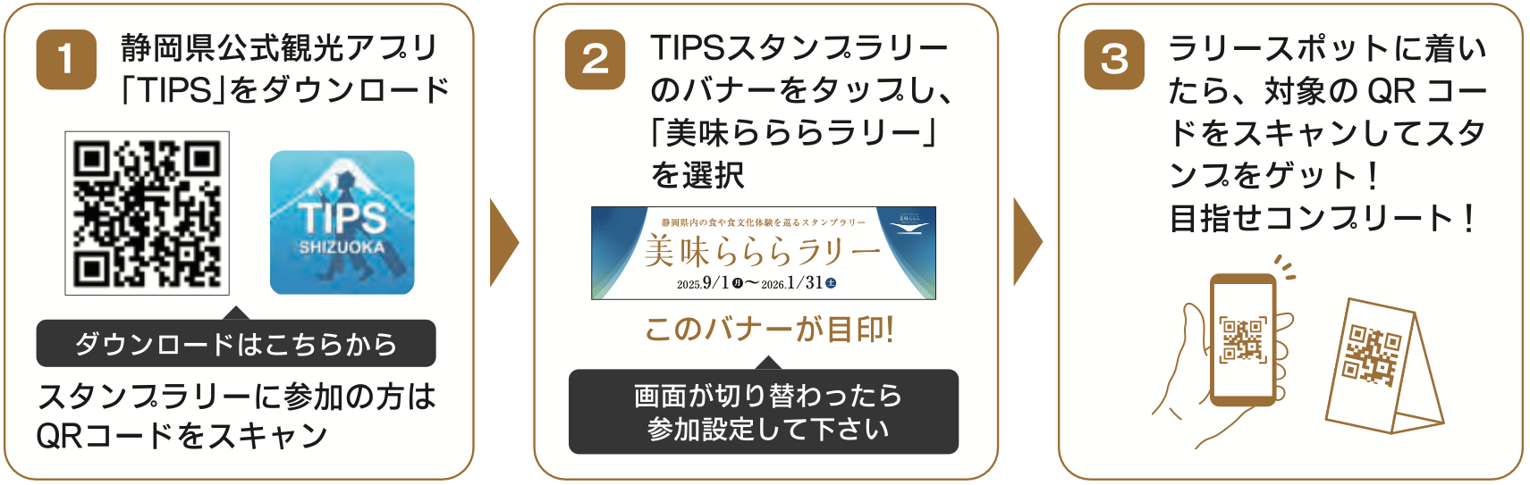 1. 静岡県公式観光アプリ「TIPS」をダウンロード 2. TIPSスタンプラリーのバナーをタップし、「美味らららラリー」を選択。参加設定して下さい 3. ラリースポットに着いたら、対象のQRコードをスキャンしてスタンプをゲット!目指せコンプリート!